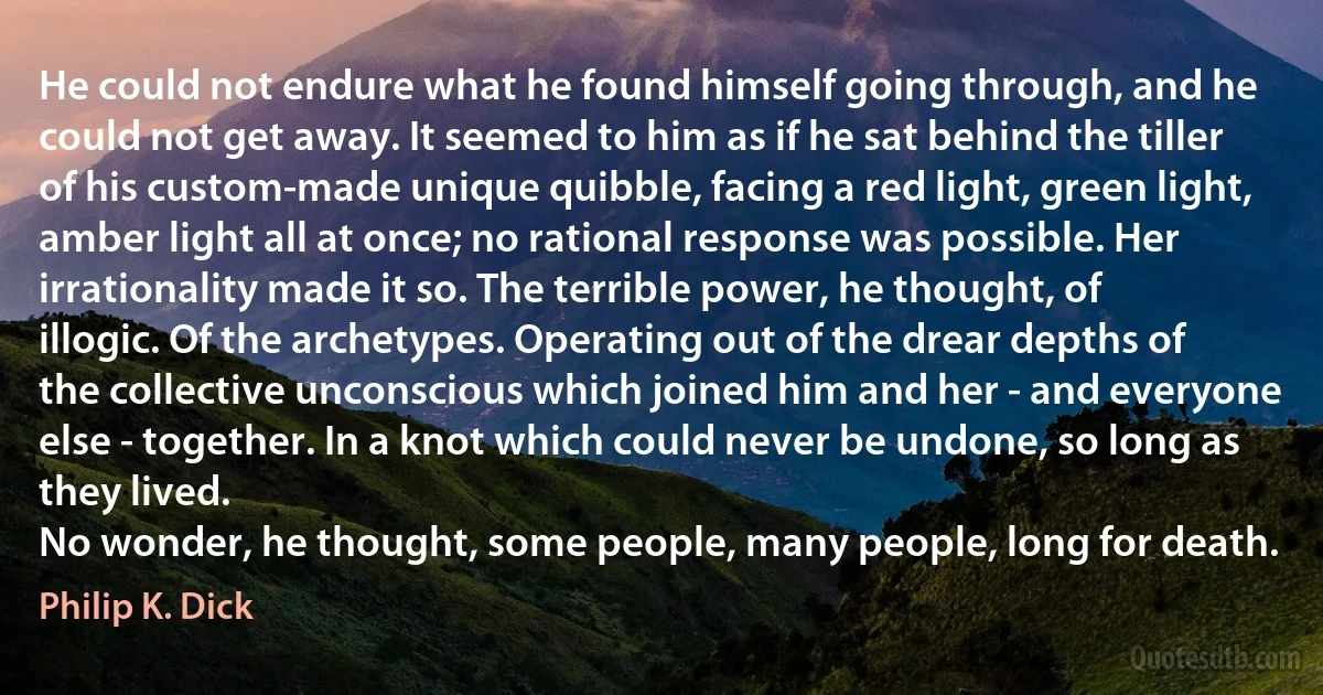 He could not endure what he found himself going through, and he could not get away. It seemed to him as if he sat behind the tiller of his custom-made unique quibble, facing a red light, green light, amber light all at once; no rational response was possible. Her irrationality made it so. The terrible power, he thought, of illogic. Of the archetypes. Operating out of the drear depths of the collective unconscious which joined him and her - and everyone else - together. In a knot which could never be undone, so long as they lived.
No wonder, he thought, some people, many people, long for death. (Philip K. Dick)