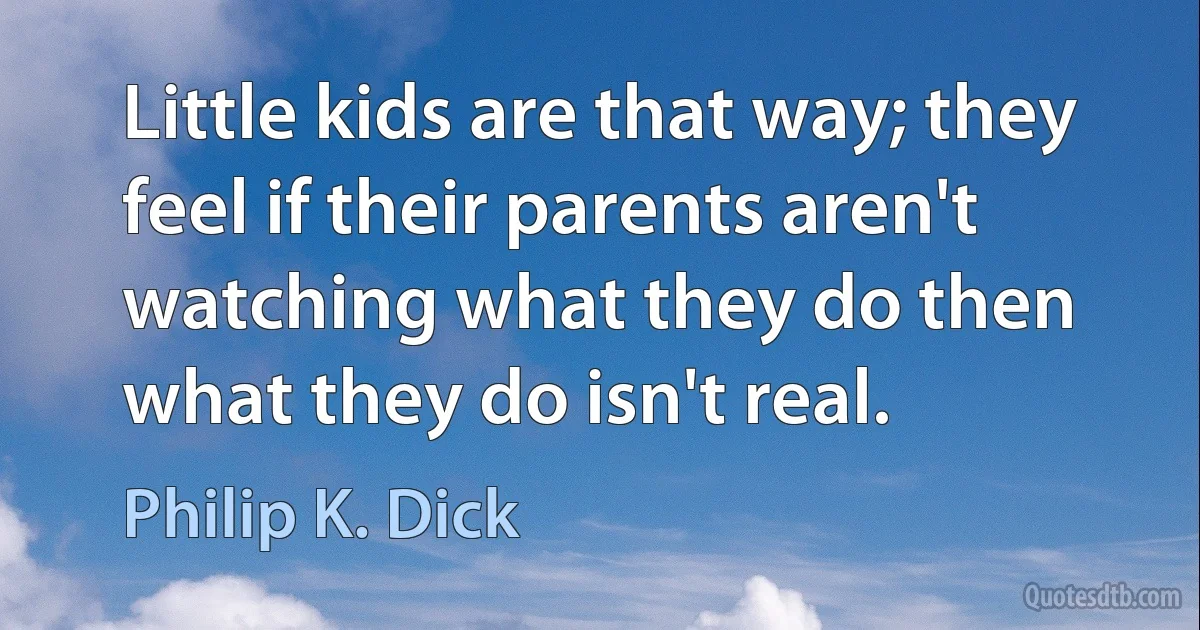 Little kids are that way; they feel if their parents aren't watching what they do then what they do isn't real. (Philip K. Dick)