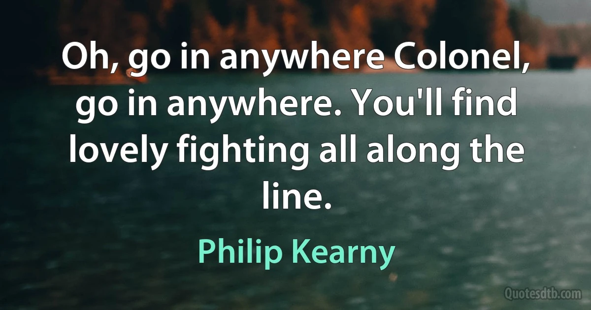 Oh, go in anywhere Colonel, go in anywhere. You'll find lovely fighting all along the line. (Philip Kearny)