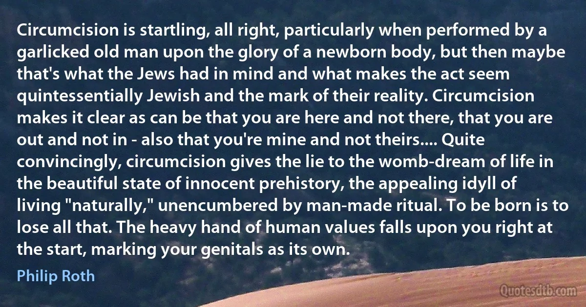 Circumcision is startling, all right, particularly when performed by a garlicked old man upon the glory of a newborn body, but then maybe that's what the Jews had in mind and what makes the act seem quintessentially Jewish and the mark of their reality. Circumcision makes it clear as can be that you are here and not there, that you are out and not in - also that you're mine and not theirs.... Quite convincingly, circumcision gives the lie to the womb-dream of life in the beautiful state of innocent prehistory, the appealing idyll of living "naturally," unencumbered by man-made ritual. To be born is to lose all that. The heavy hand of human values falls upon you right at the start, marking your genitals as its own. (Philip Roth)