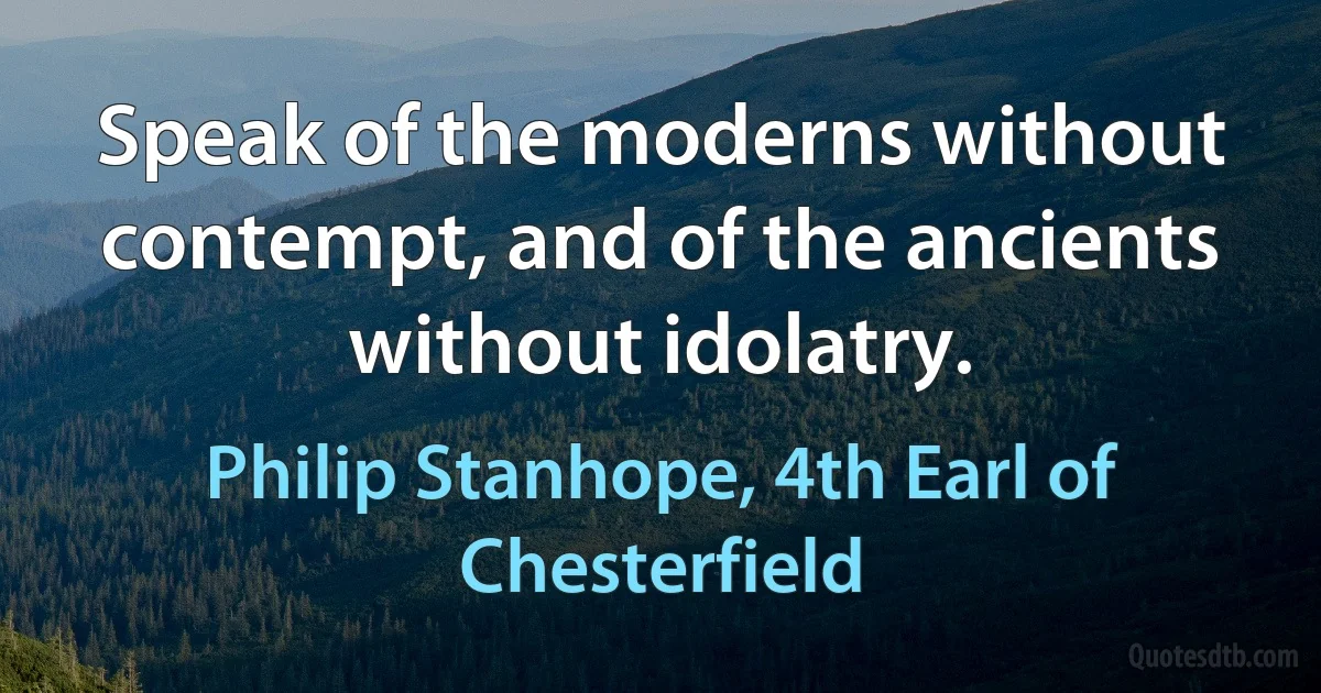 Speak of the moderns without contempt, and of the ancients without idolatry. (Philip Stanhope, 4th Earl of Chesterfield)