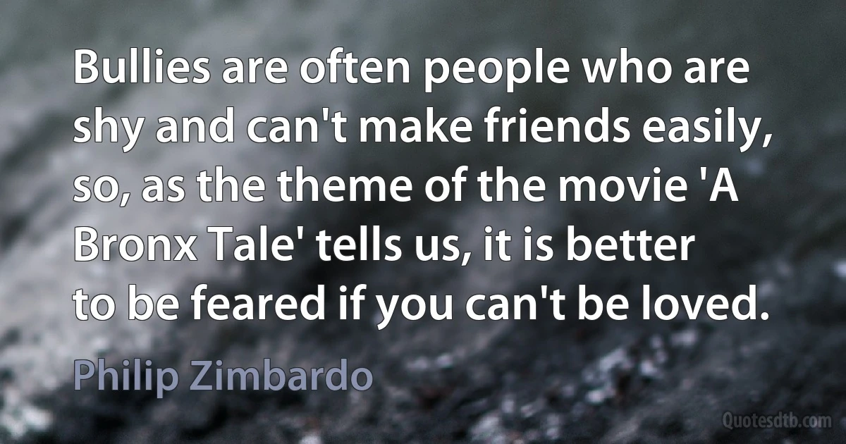 Bullies are often people who are shy and can't make friends easily, so, as the theme of the movie 'A Bronx Tale' tells us, it is better to be feared if you can't be loved. (Philip Zimbardo)