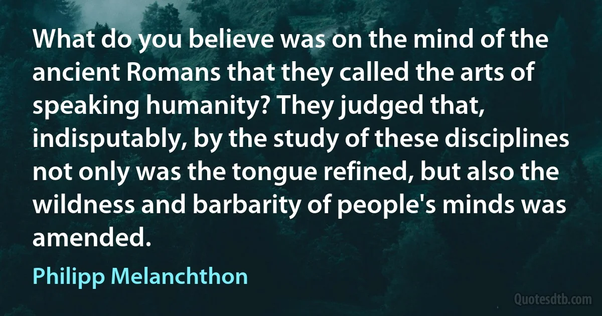 What do you believe was on the mind of the ancient Romans that they called the arts of speaking humanity? They judged that, indisputably, by the study of these disciplines not only was the tongue refined, but also the wildness and barbarity of people's minds was amended. (Philipp Melanchthon)