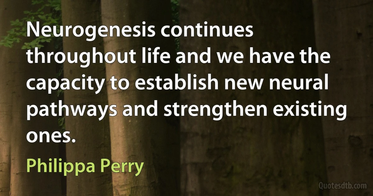 Neurogenesis continues throughout life and we have the capacity to establish new neural pathways and strengthen existing ones. (Philippa Perry)