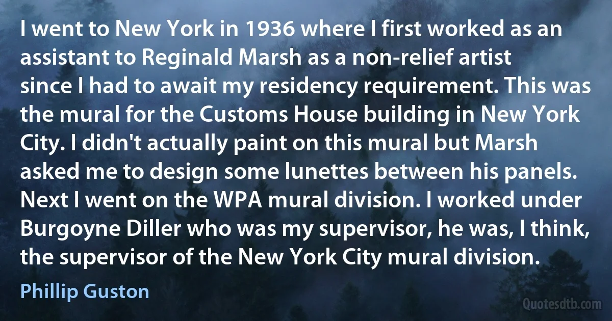 I went to New York in 1936 where I first worked as an assistant to Reginald Marsh as a non-relief artist since I had to await my residency requirement. This was the mural for the Customs House building in New York City. I didn't actually paint on this mural but Marsh asked me to design some lunettes between his panels. Next I went on the WPA mural division. I worked under Burgoyne Diller who was my supervisor, he was, I think, the supervisor of the New York City mural division. (Phillip Guston)