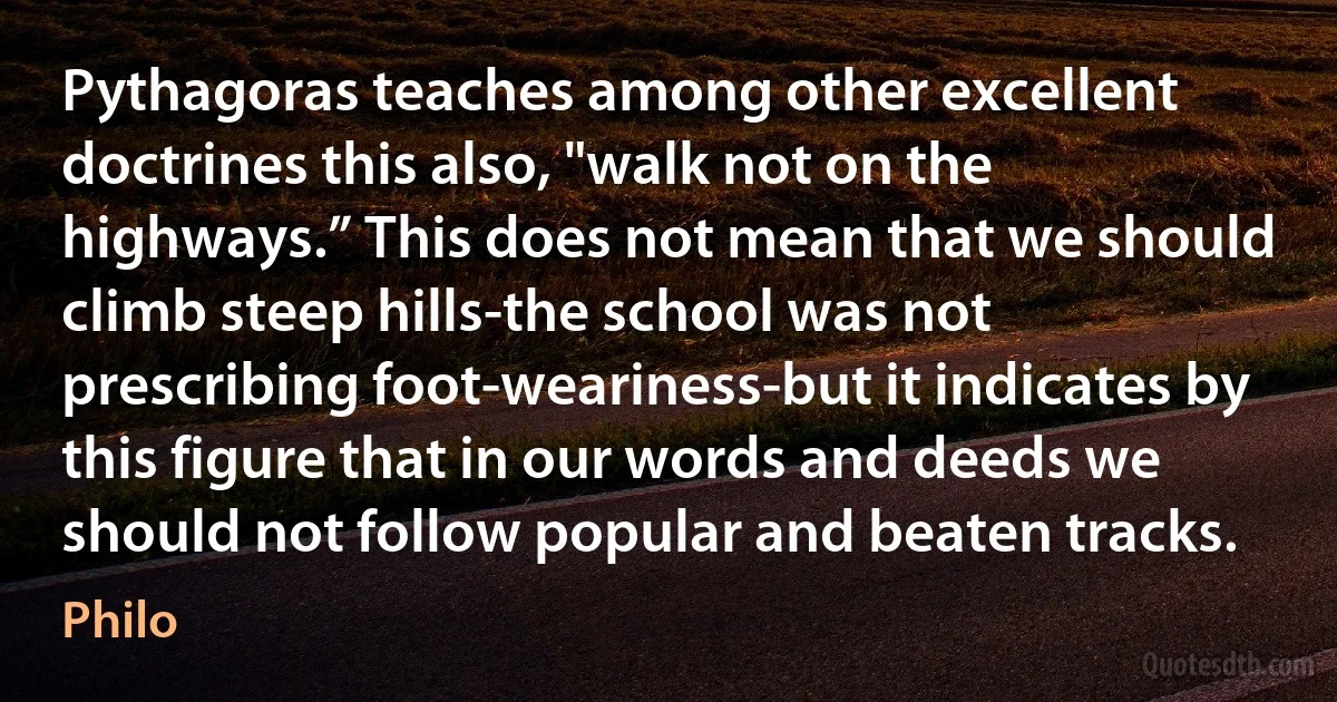 Pythagoras teaches among other excellent doctrines this also, "walk not on the highways.” This does not mean that we should climb steep hills-the school was not prescribing foot-weariness-but it indicates by this figure that in our words and deeds we should not follow popular and beaten tracks. (Philo)