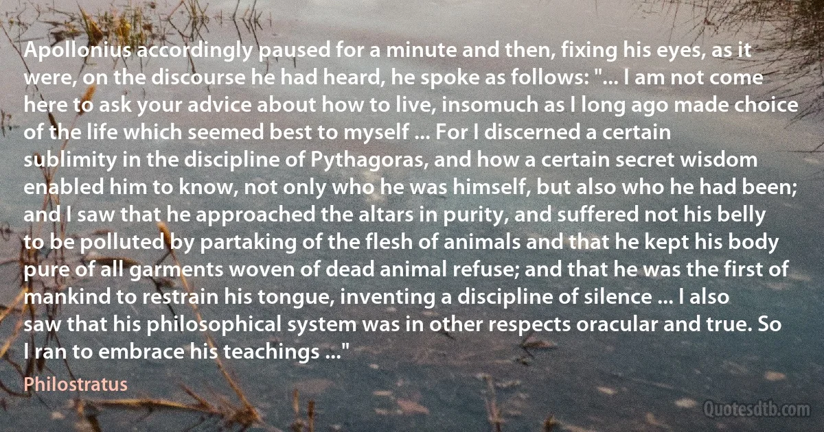 Apollonius accordingly paused for a minute and then, fixing his eyes, as it were, on the discourse he had heard, he spoke as follows: "... I am not come here to ask your advice about how to live, insomuch as I long ago made choice of the life which seemed best to myself ... For I discerned a certain sublimity in the discipline of Pythagoras, and how a certain secret wisdom enabled him to know, not only who he was himself, but also who he had been; and I saw that he approached the altars in purity, and suffered not his belly to be polluted by partaking of the flesh of animals and that he kept his body pure of all garments woven of dead animal refuse; and that he was the first of mankind to restrain his tongue, inventing a discipline of silence ... I also saw that his philosophical system was in other respects oracular and true. So I ran to embrace his teachings ..." (Philostratus)