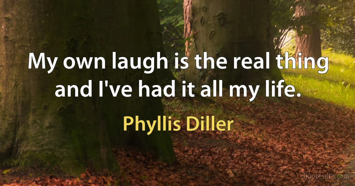 My own laugh is the real thing and I've had it all my life. (Phyllis Diller)