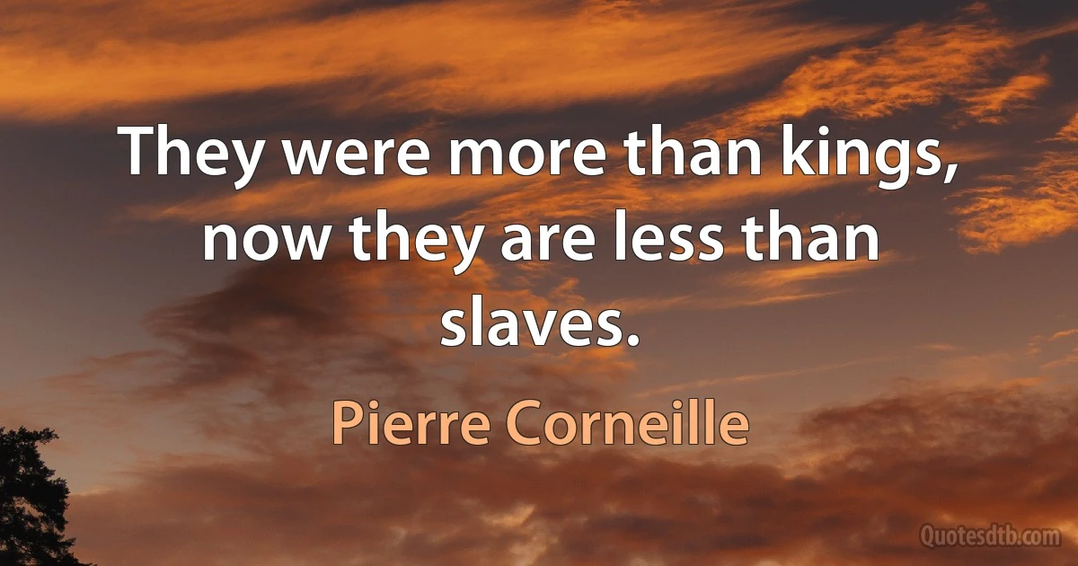 They were more than kings, now they are less than slaves. (Pierre Corneille)