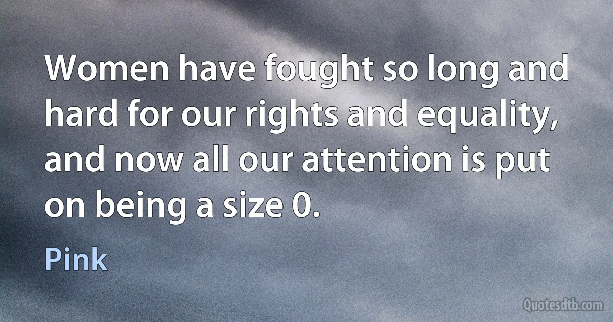 Women have fought so long and hard for our rights and equality, and now all our attention is put on being a size 0. (Pink)