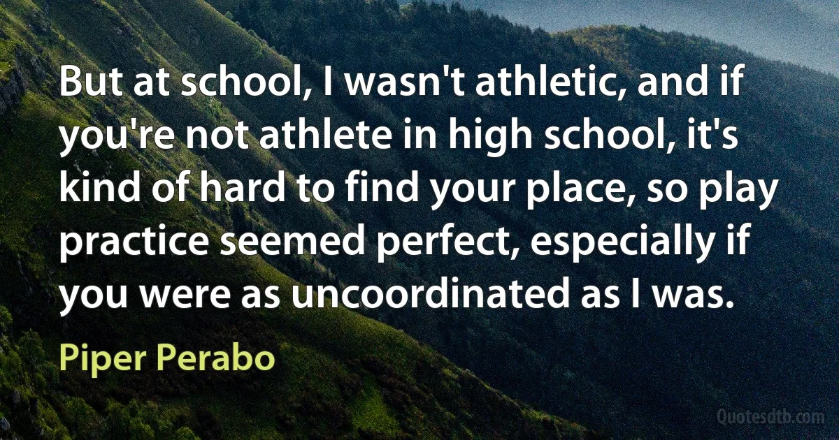 But at school, I wasn't athletic, and if you're not athlete in high school, it's kind of hard to find your place, so play practice seemed perfect, especially if you were as uncoordinated as I was. (Piper Perabo)