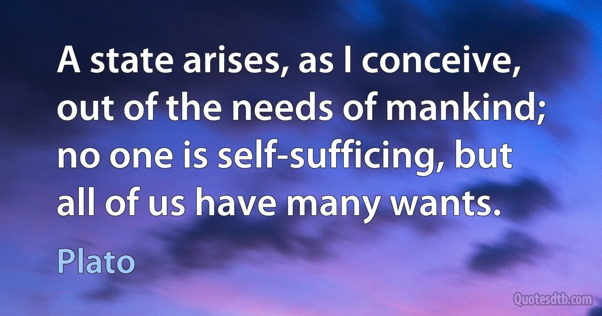 A state arises, as I conceive, out of the needs of mankind; no one is self-sufficing, but all of us have many wants. (Plato)