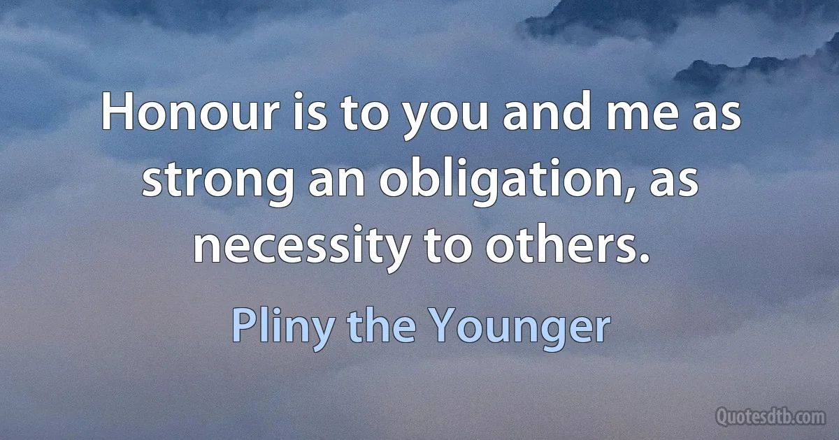 Honour is to you and me as strong an obligation, as necessity to others. (Pliny the Younger)