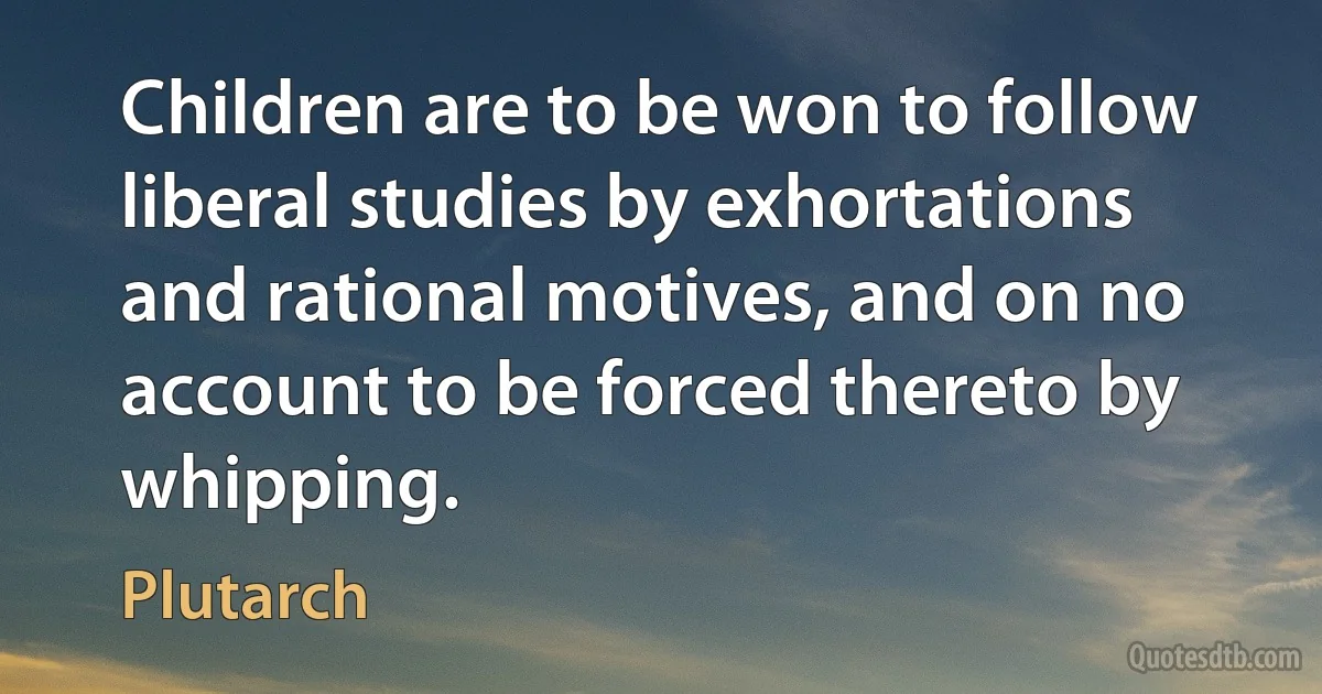 Children are to be won to follow liberal studies by exhortations and rational motives, and on no account to be forced thereto by whipping. (Plutarch)