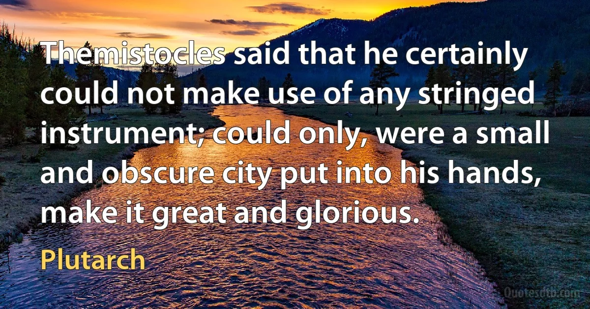 Themistocles said that he certainly could not make use of any stringed instrument; could only, were a small and obscure city put into his hands, make it great and glorious. (Plutarch)