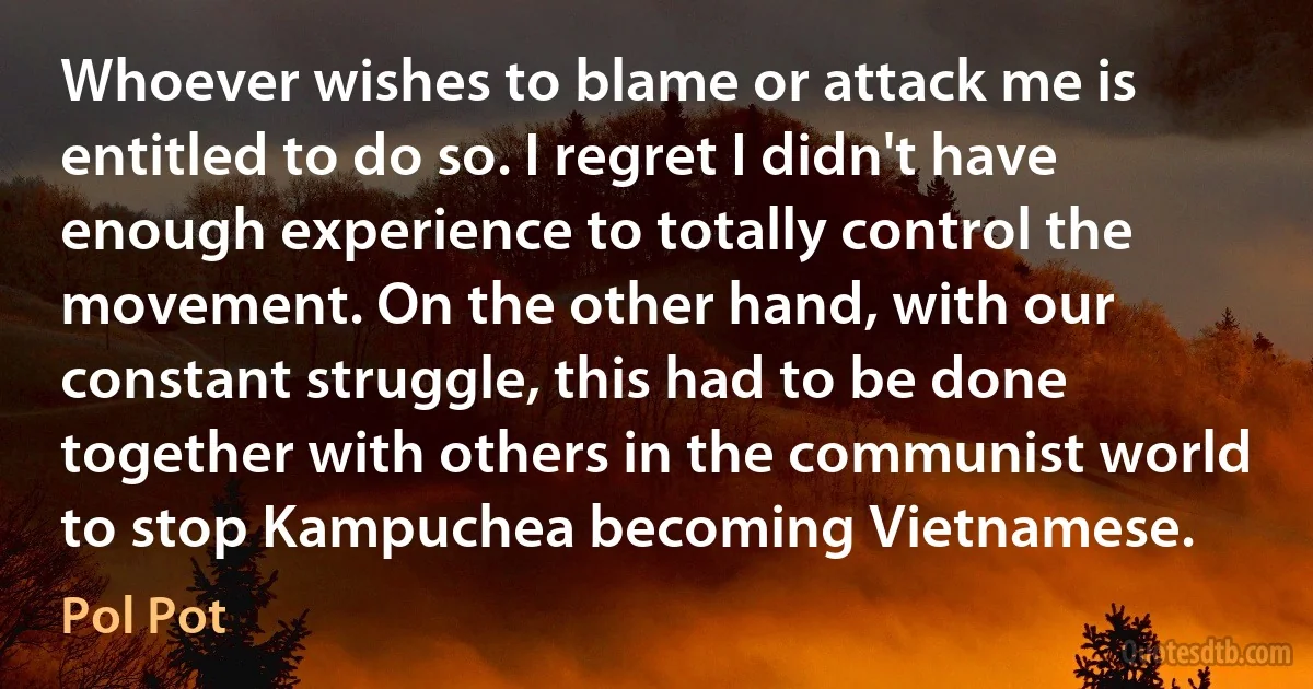 Whoever wishes to blame or attack me is entitled to do so. I regret I didn't have enough experience to totally control the movement. On the other hand, with our constant struggle, this had to be done together with others in the communist world to stop Kampuchea becoming Vietnamese. (Pol Pot)