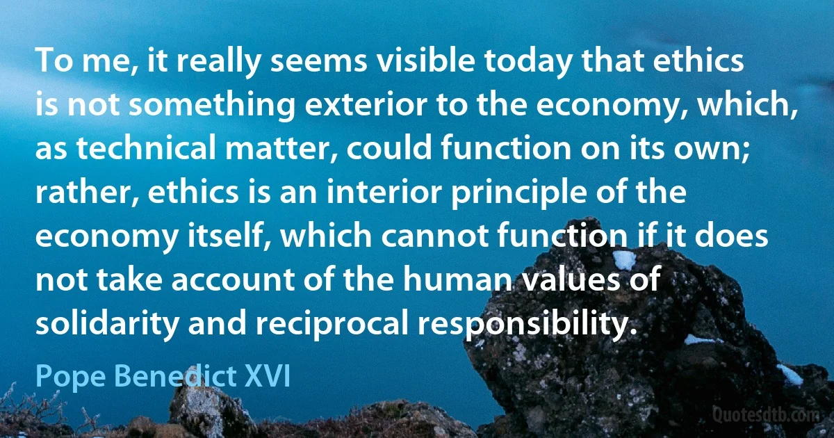 To me, it really seems visible today that ethics is not something exterior to the economy, which, as technical matter, could function on its own; rather, ethics is an interior principle of the economy itself, which cannot function if it does not take account of the human values of solidarity and reciprocal responsibility. (Pope Benedict XVI)