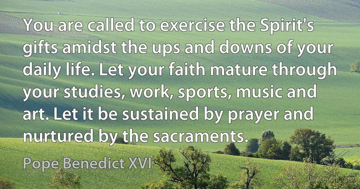 You are called to exercise the Spirit's gifts amidst the ups and downs of your daily life. Let your faith mature through your studies, work, sports, music and art. Let it be sustained by prayer and nurtured by the sacraments. (Pope Benedict XVI)