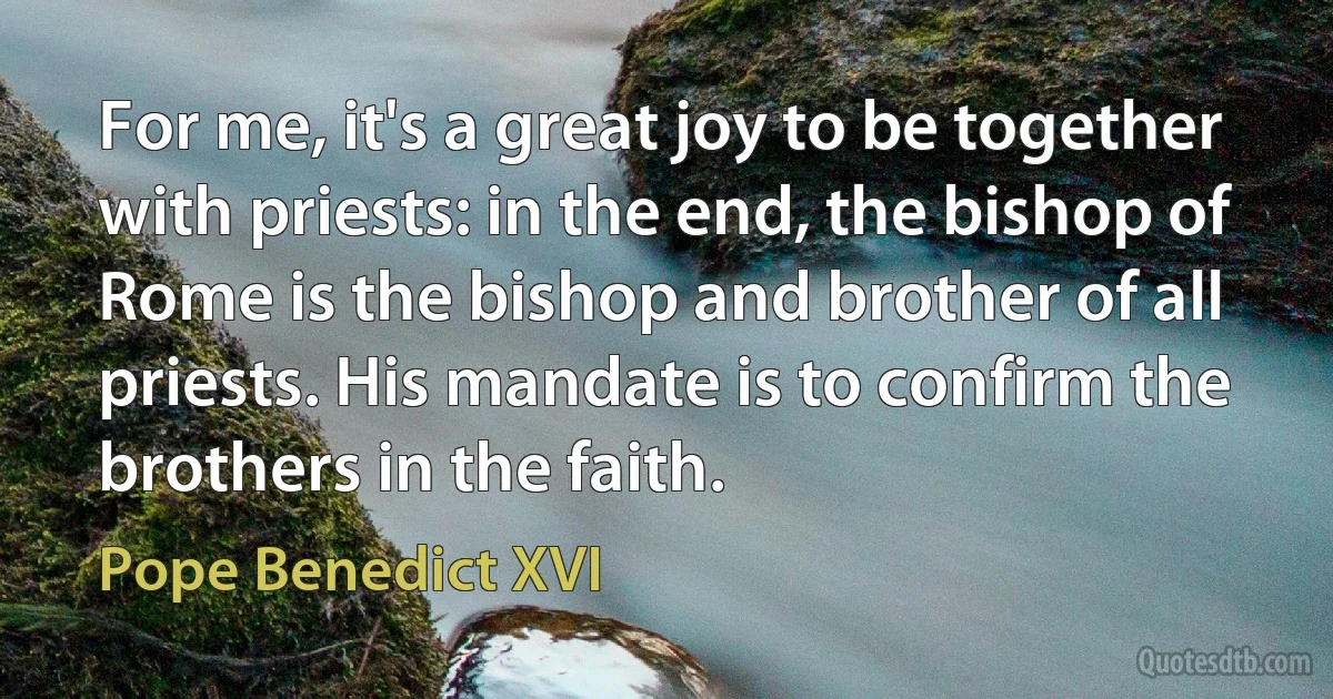 For me, it's a great joy to be together with priests: in the end, the bishop of Rome is the bishop and brother of all priests. His mandate is to confirm the brothers in the faith. (Pope Benedict XVI)