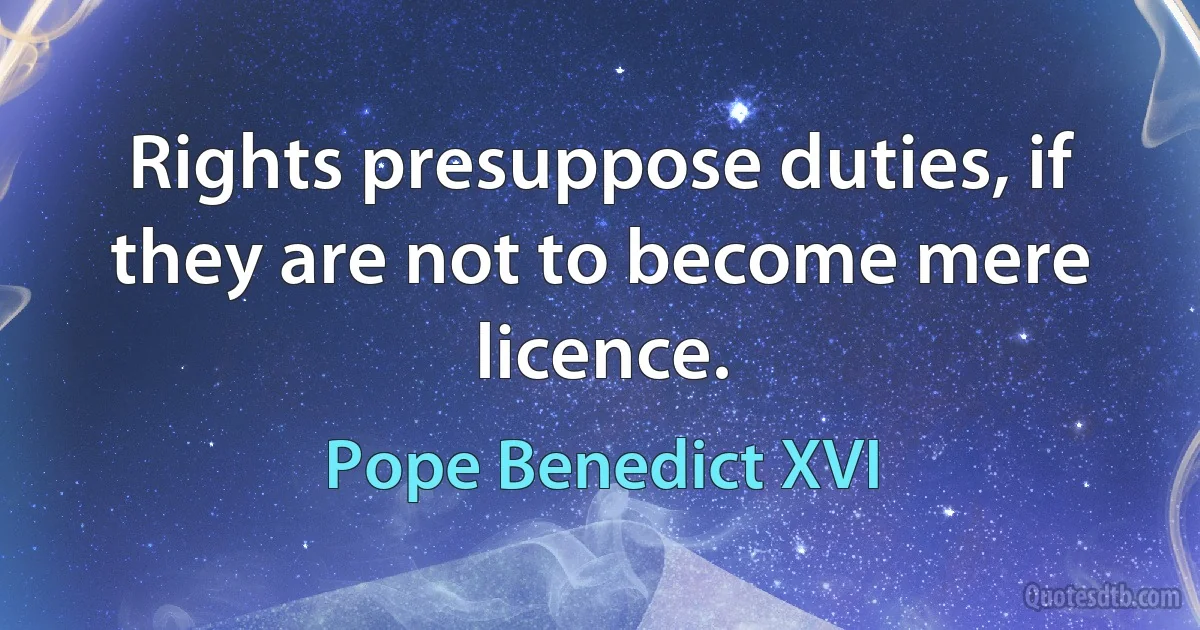 Rights presuppose duties, if they are not to become mere licence. (Pope Benedict XVI)