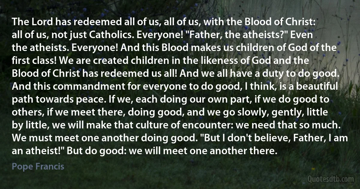 The Lord has redeemed all of us, all of us, with the Blood of Christ: all of us, not just Catholics. Everyone! "Father, the atheists?" Even the atheists. Everyone! And this Blood makes us children of God of the first class! We are created children in the likeness of God and the Blood of Christ has redeemed us all! And we all have a duty to do good. And this commandment for everyone to do good, I think, is a beautiful path towards peace. If we, each doing our own part, if we do good to others, if we meet there, doing good, and we go slowly, gently, little by little, we will make that culture of encounter: we need that so much. We must meet one another doing good. "But I don't believe, Father, I am an atheist!" But do good: we will meet one another there. (Pope Francis)