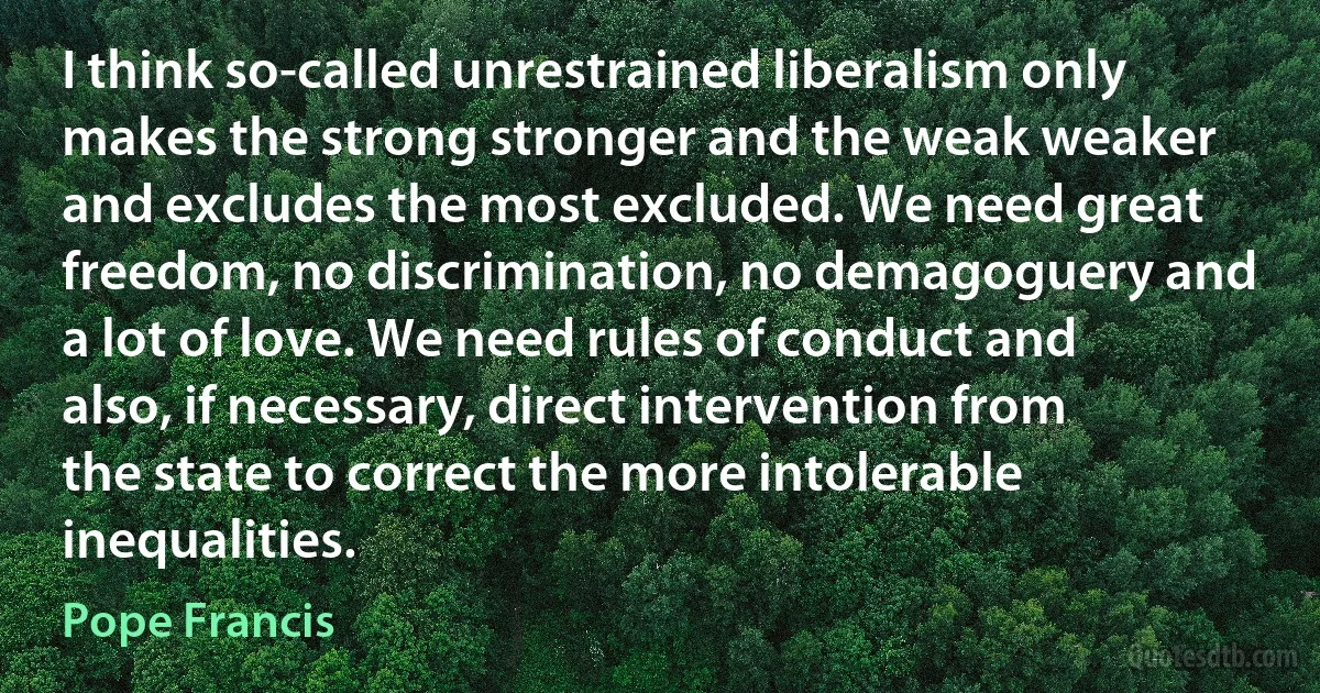 I think so-called unrestrained liberalism only makes the strong stronger and the weak weaker and excludes the most excluded. We need great freedom, no discrimination, no demagoguery and a lot of love. We need rules of conduct and also, if necessary, direct intervention from the state to correct the more intolerable inequalities. (Pope Francis)