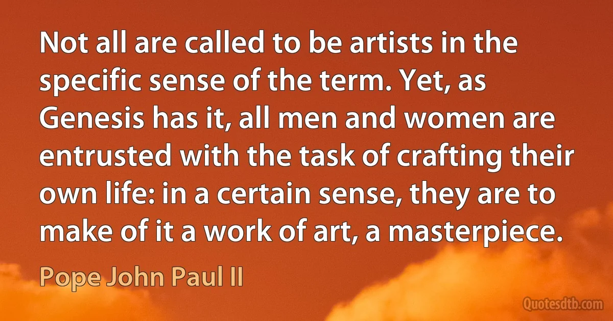 Not all are called to be artists in the specific sense of the term. Yet, as Genesis has it, all men and women are entrusted with the task of crafting their own life: in a certain sense, they are to make of it a work of art, a masterpiece. (Pope John Paul II)