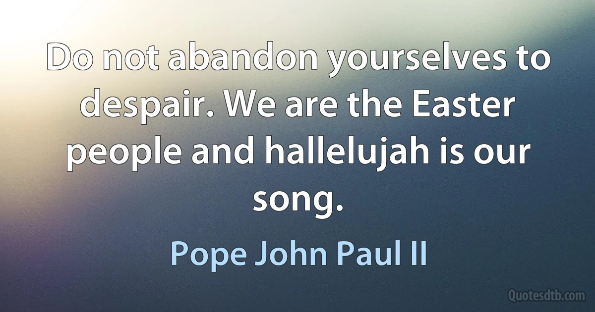 Do not abandon yourselves to despair. We are the Easter people and hallelujah is our song. (Pope John Paul II)