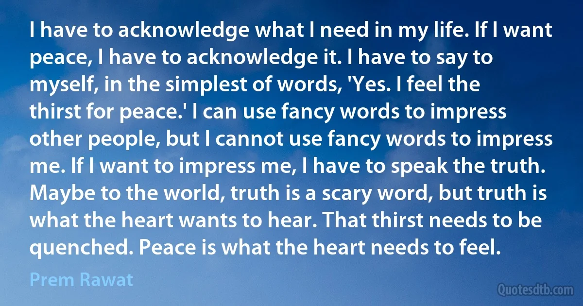 I have to acknowledge what I need in my life. If I want peace, I have to acknowledge it. I have to say to myself, in the simplest of words, 'Yes. I feel the thirst for peace.' I can use fancy words to impress other people, but I cannot use fancy words to impress me. If I want to impress me, I have to speak the truth. Maybe to the world, truth is a scary word, but truth is what the heart wants to hear. That thirst needs to be quenched. Peace is what the heart needs to feel. (Prem Rawat)