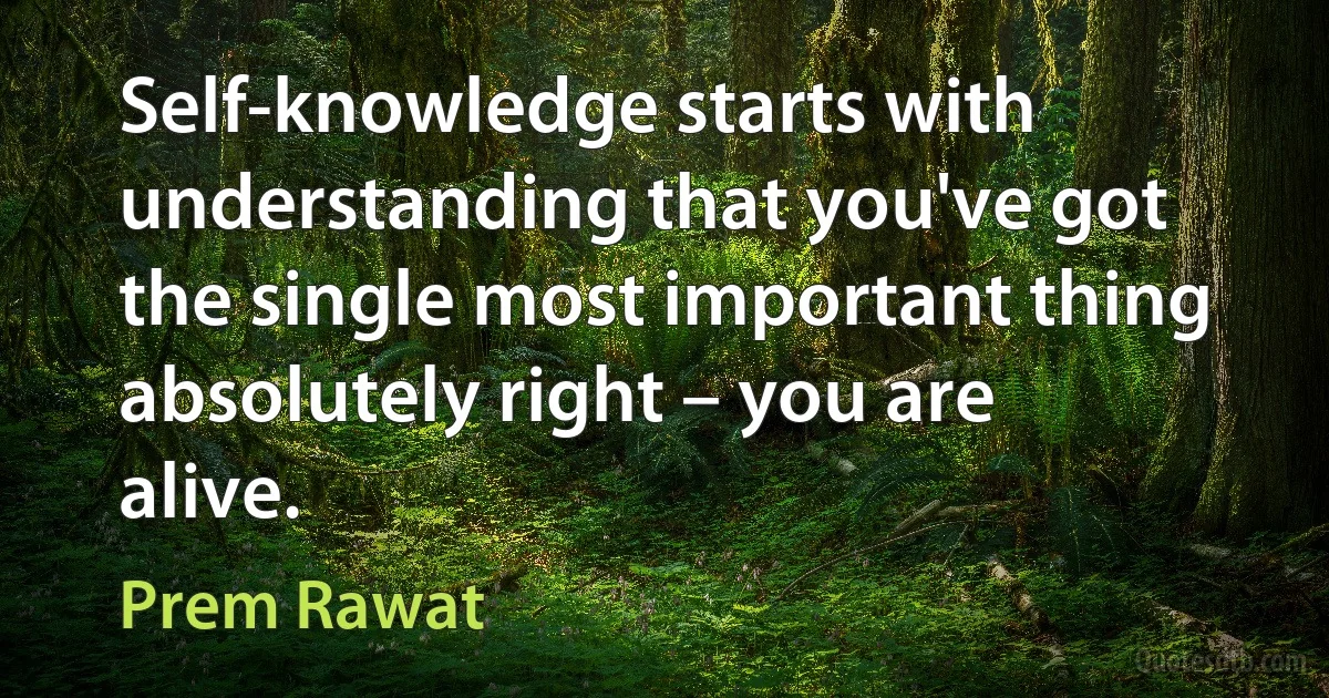 Self-knowledge starts with understanding that you've got the single most important thing absolutely right – you are alive. (Prem Rawat)