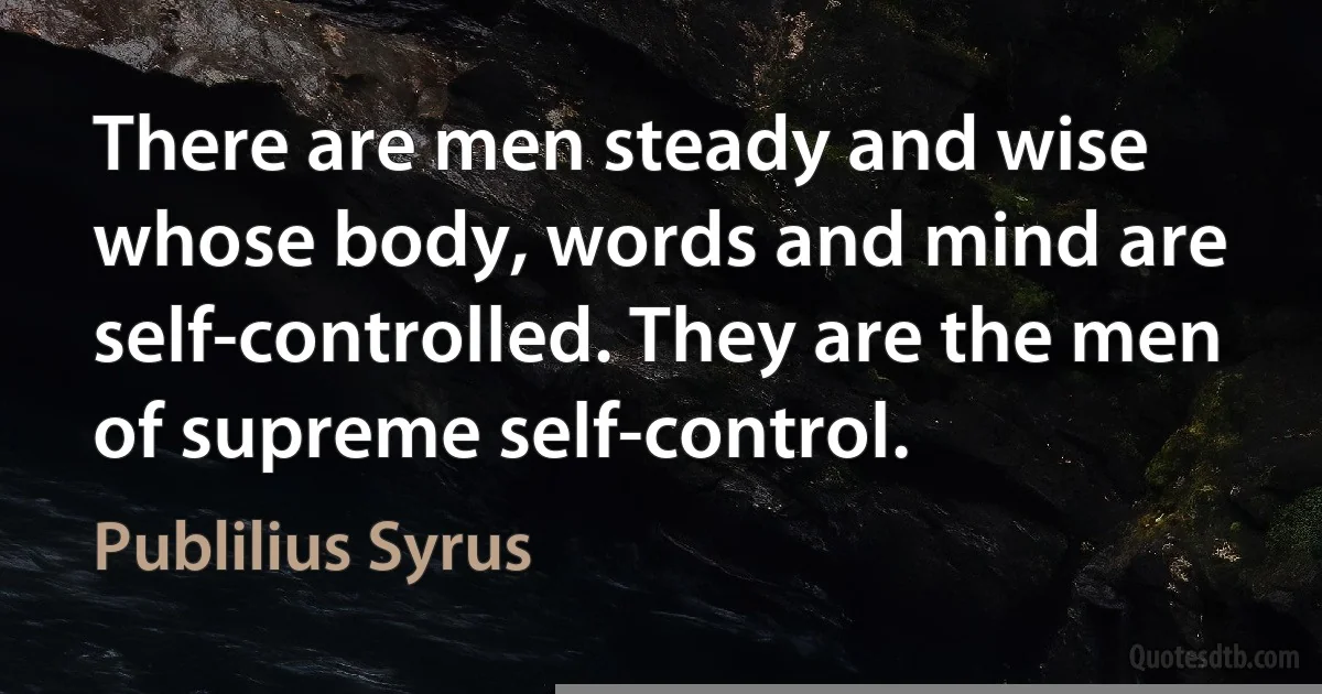 There are men steady and wise whose body, words and mind are self-controlled. They are the men of supreme self-control. (Publilius Syrus)