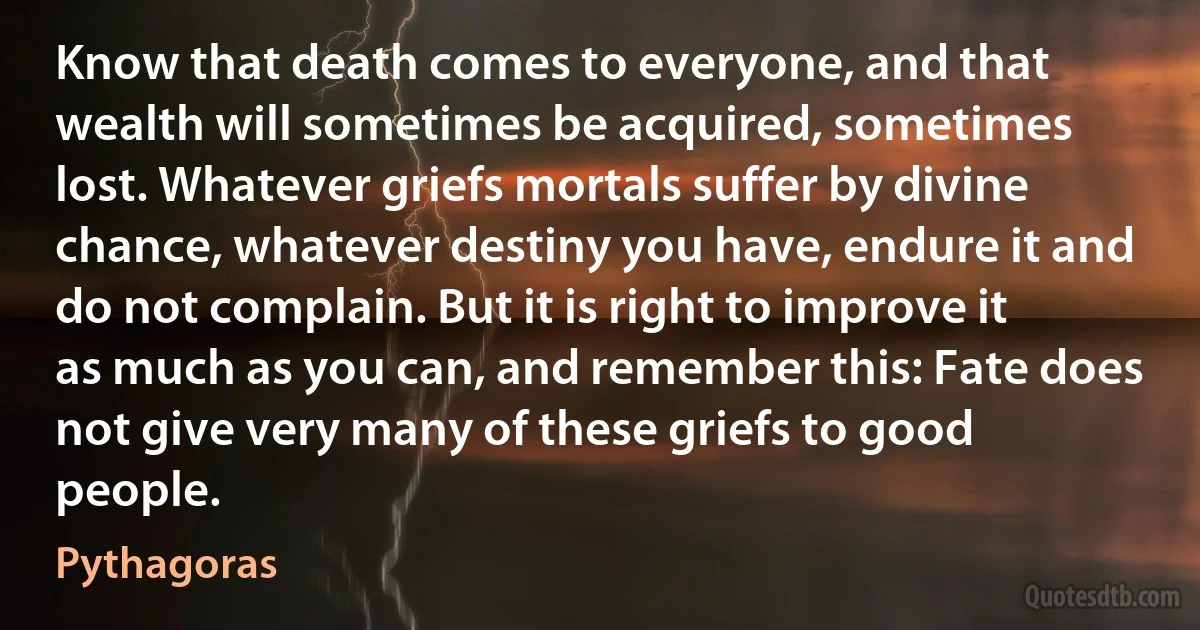 Know that death comes to everyone, and that wealth will sometimes be acquired, sometimes lost. Whatever griefs mortals suffer by divine chance, whatever destiny you have, endure it and do not complain. But it is right to improve it as much as you can, and remember this: Fate does not give very many of these griefs to good people. (Pythagoras)