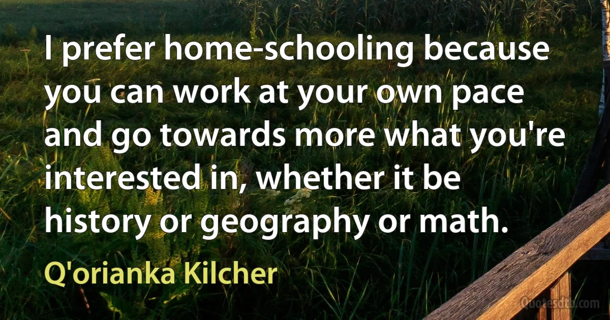 I prefer home-schooling because you can work at your own pace and go towards more what you're interested in, whether it be history or geography or math. (Q'orianka Kilcher)