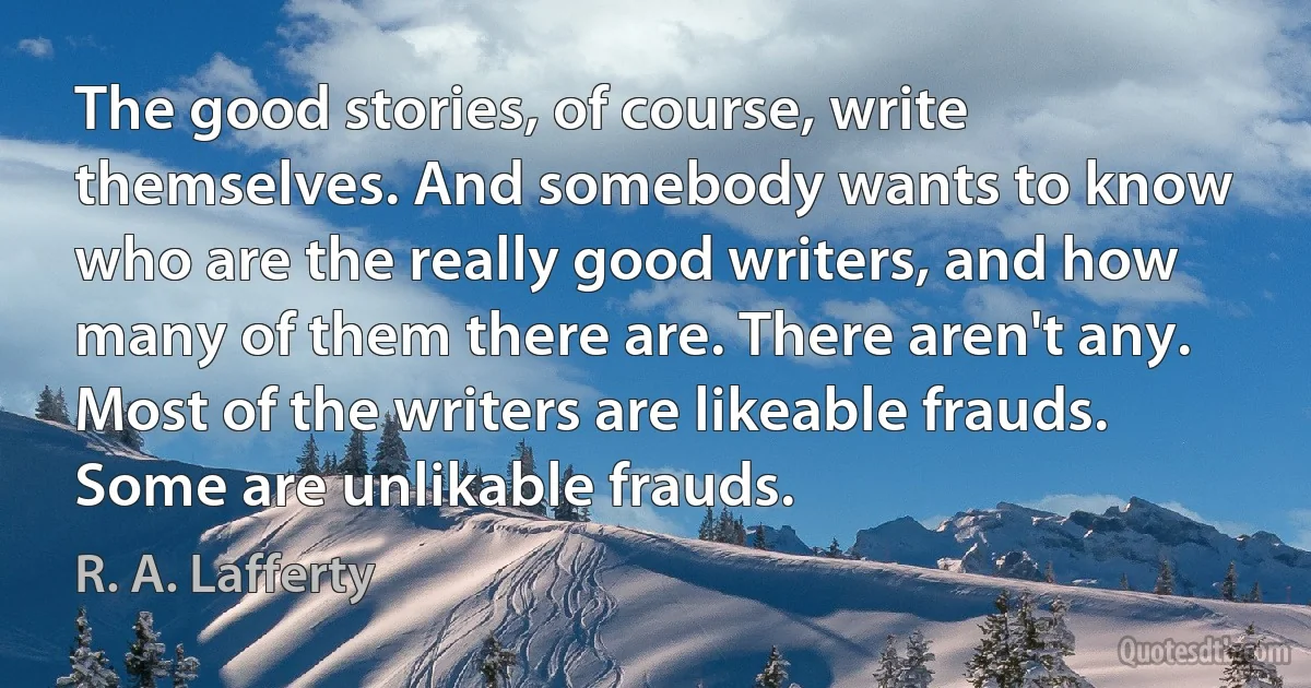 The good stories, of course, write themselves. And somebody wants to know who are the really good writers, and how many of them there are. There aren't any. Most of the writers are likeable frauds. Some are unlikable frauds. (R. A. Lafferty)