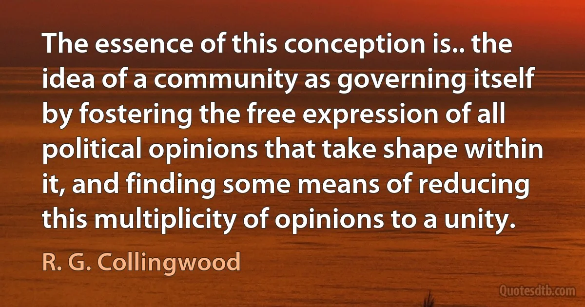 The essence of this conception is.. the idea of a community as governing itself by fostering the free expression of all political opinions that take shape within it, and finding some means of reducing this multiplicity of opinions to a unity. (R. G. Collingwood)