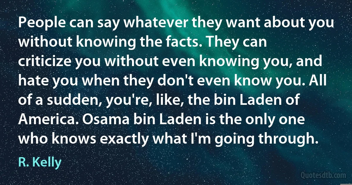 People can say whatever they want about you without knowing the facts. They can criticize you without even knowing you, and hate you when they don't even know you. All of a sudden, you're, like, the bin Laden of America. Osama bin Laden is the only one who knows exactly what I'm going through. (R. Kelly)