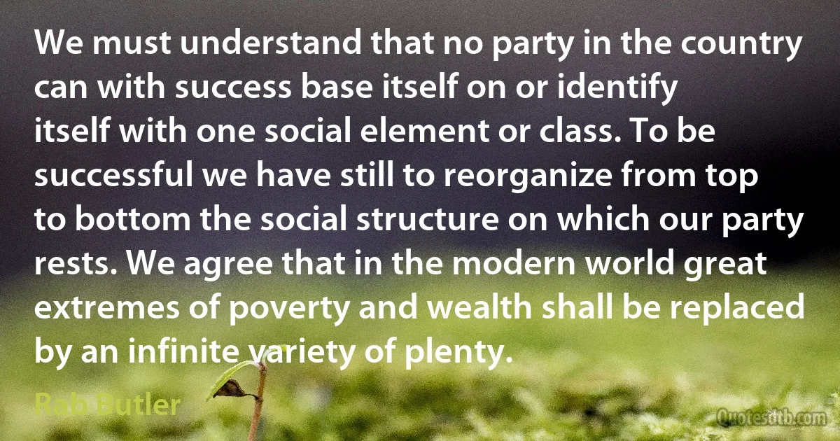 We must understand that no party in the country can with success base itself on or identify itself with one social element or class. To be successful we have still to reorganize from top to bottom the social structure on which our party rests. We agree that in the modern world great extremes of poverty and wealth shall be replaced by an infinite variety of plenty. (Rab Butler)