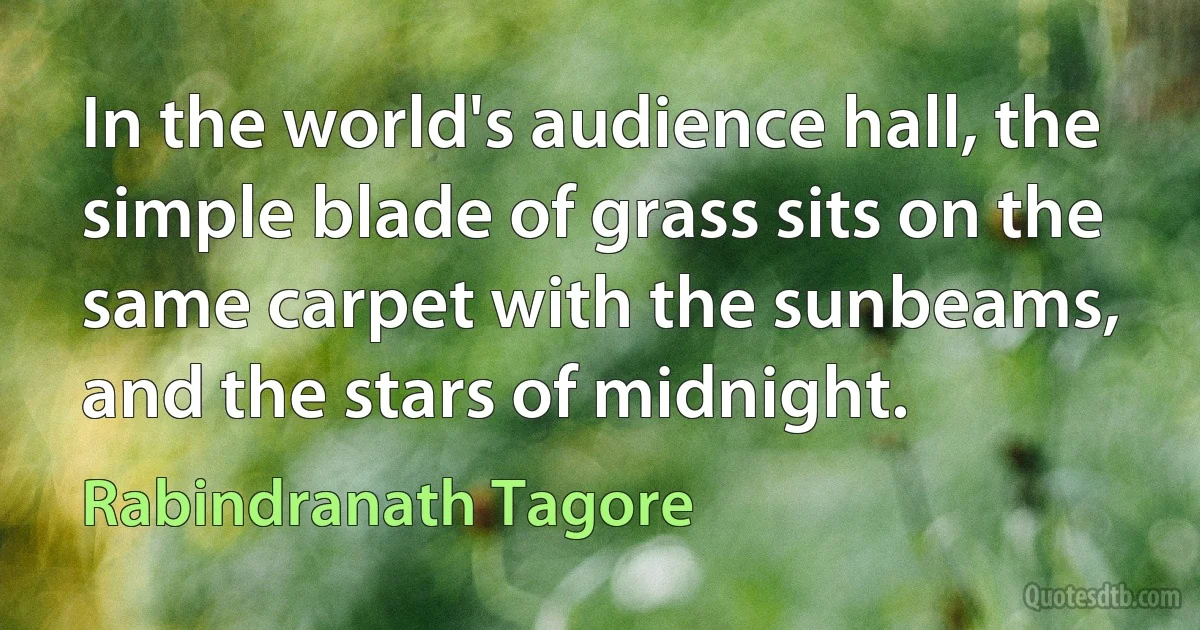 In the world's audience hall, the simple blade of grass sits on the same carpet with the sunbeams, and the stars of midnight. (Rabindranath Tagore)