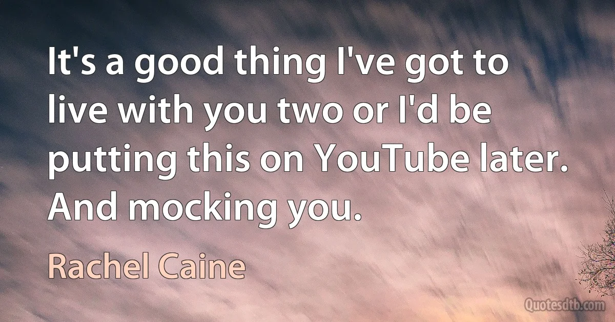 It's a good thing I've got to live with you two or I'd be putting this on YouTube later. And mocking you. (Rachel Caine)