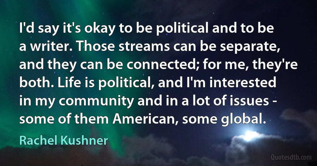 I'd say it's okay to be political and to be a writer. Those streams can be separate, and they can be connected; for me, they're both. Life is political, and I'm interested in my community and in a lot of issues - some of them American, some global. (Rachel Kushner)