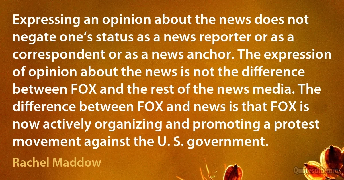 Expressing an opinion about the news does not negate one‘s status as a news reporter or as a correspondent or as a news anchor. The expression of opinion about the news is not the difference between FOX and the rest of the news media. The difference between FOX and news is that FOX is now actively organizing and promoting a protest movement against the U. S. government. (Rachel Maddow)