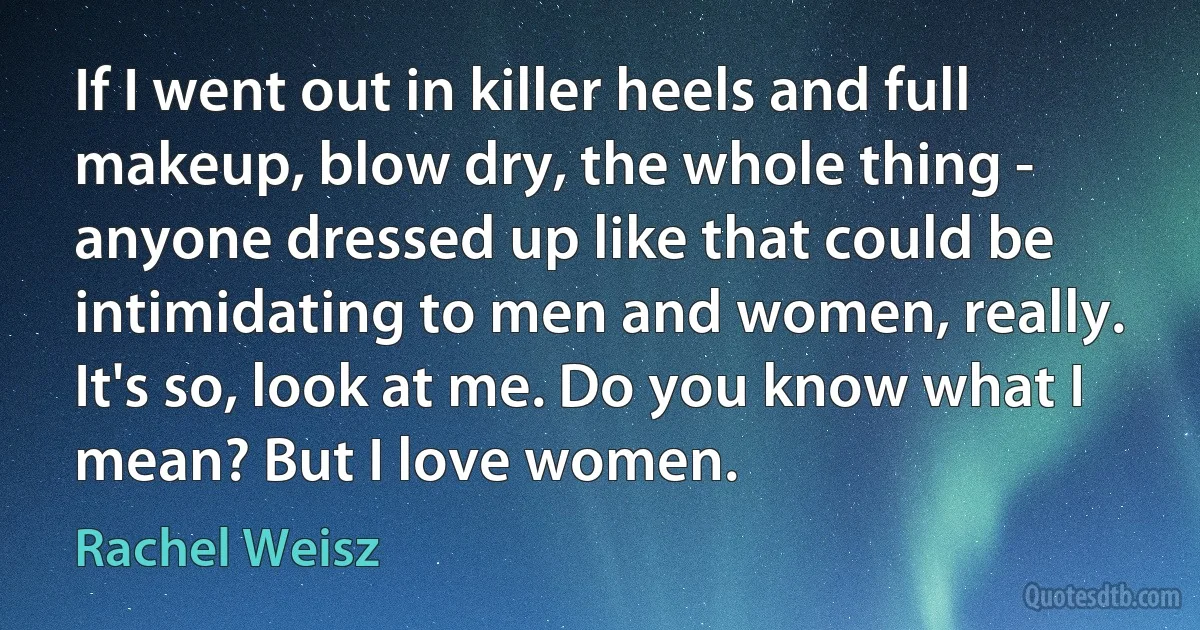 If I went out in killer heels and full makeup, blow dry, the whole thing - anyone dressed up like that could be intimidating to men and women, really. It's so, look at me. Do you know what I mean? But I love women. (Rachel Weisz)