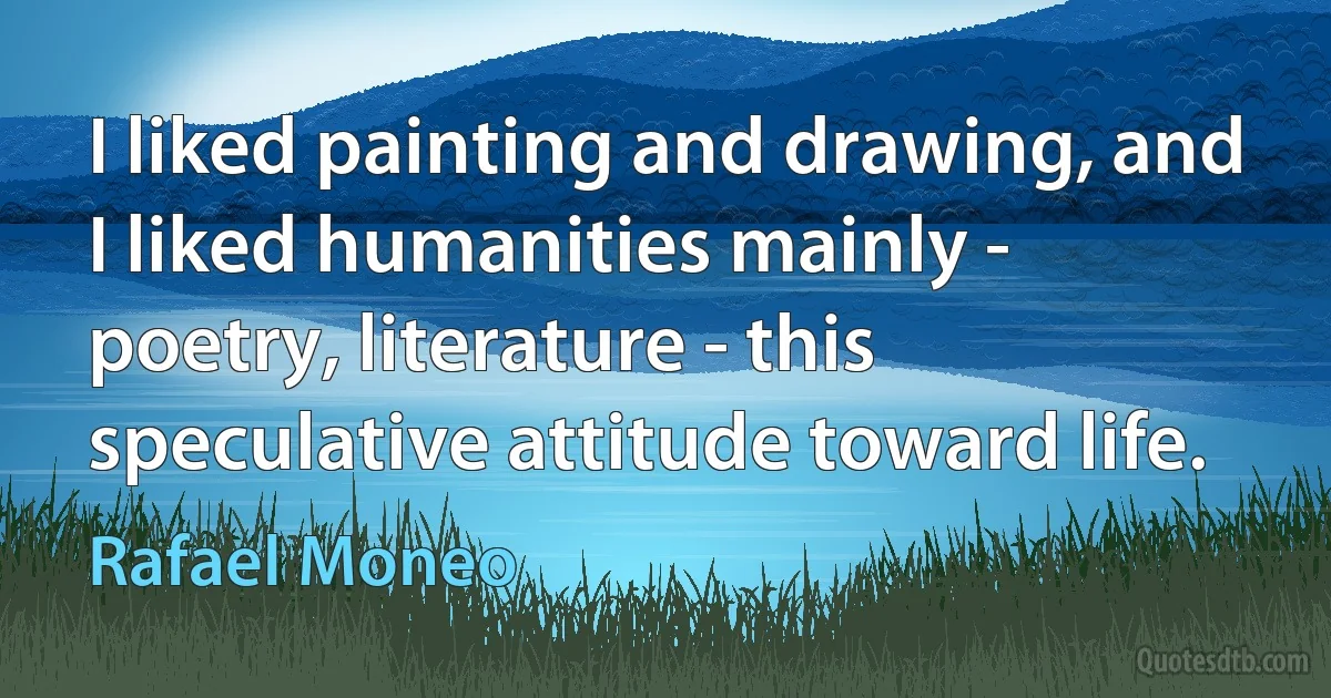 I liked painting and drawing, and I liked humanities mainly - poetry, literature - this speculative attitude toward life. (Rafael Moneo)