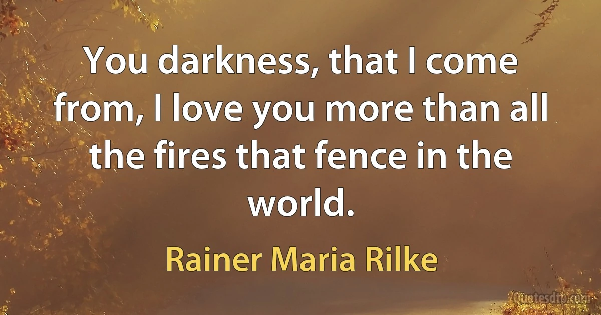 You darkness, that I come from, I love you more than all the fires that fence in the world. (Rainer Maria Rilke)