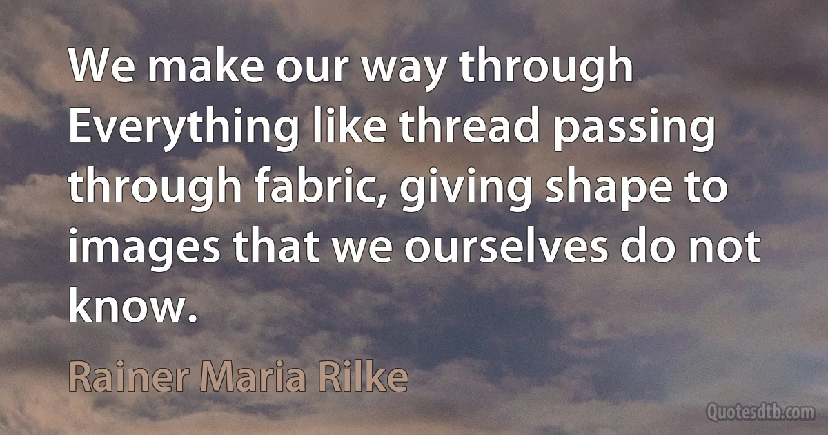 We make our way through Everything like thread passing through fabric, giving shape to images that we ourselves do not know. (Rainer Maria Rilke)