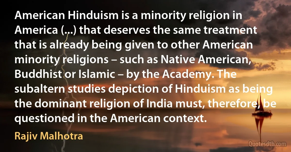 American Hinduism is a minority religion in America (...) that deserves the same treatment that is already being given to other American minority religions – such as Native American, Buddhist or Islamic – by the Academy. The subaltern studies depiction of Hinduism as being the dominant religion of India must, therefore, be questioned in the American context. (Rajiv Malhotra)