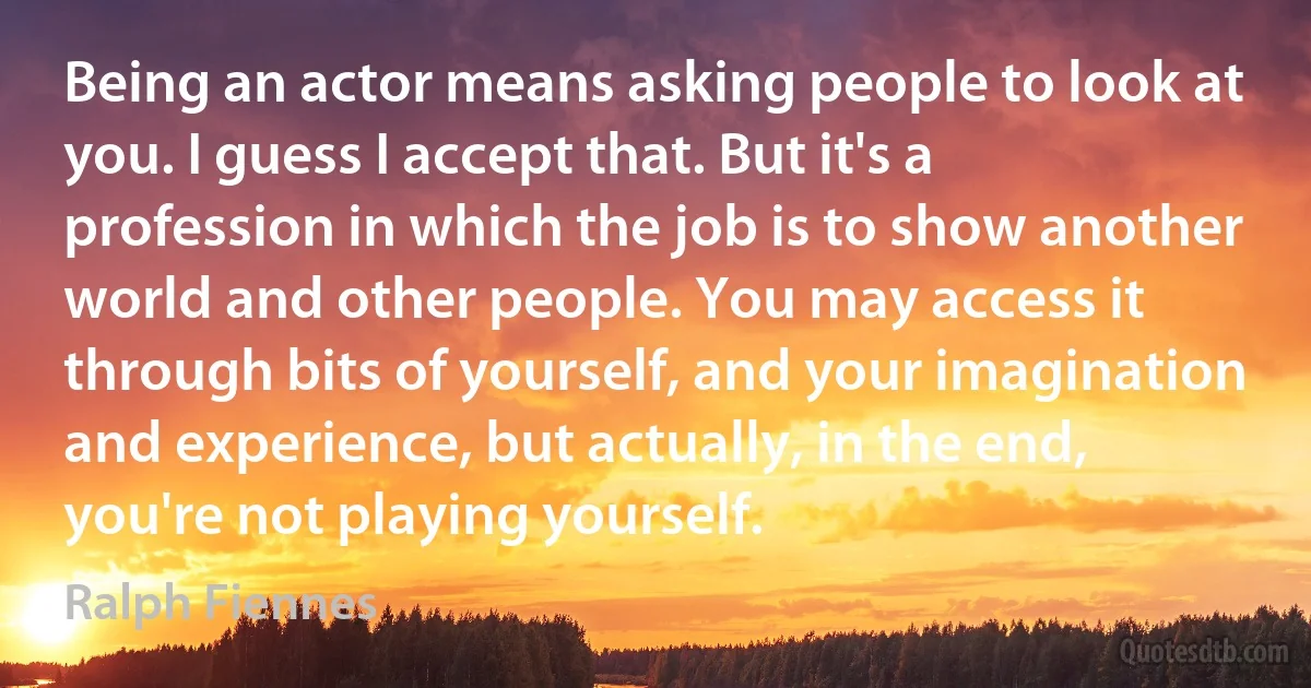 Being an actor means asking people to look at you. I guess I accept that. But it's a profession in which the job is to show another world and other people. You may access it through bits of yourself, and your imagination and experience, but actually, in the end, you're not playing yourself. (Ralph Fiennes)