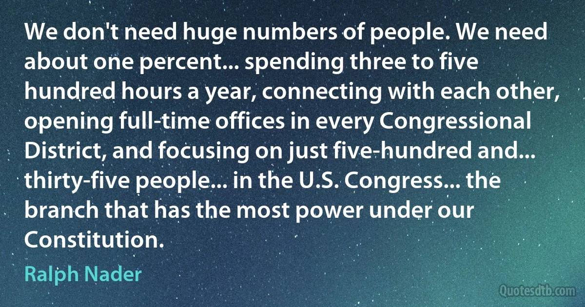 We don't need huge numbers of people. We need about one percent... spending three to five hundred hours a year, connecting with each other, opening full-time offices in every Congressional District, and focusing on just five-hundred and... thirty-five people... in the U.S. Congress... the branch that has the most power under our Constitution. (Ralph Nader)