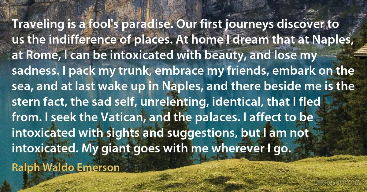 Traveling is a fool's paradise. Our first journeys discover to us the indifference of places. At home I dream that at Naples, at Rome, I can be intoxicated with beauty, and lose my sadness. I pack my trunk, embrace my friends, embark on the sea, and at last wake up in Naples, and there beside me is the stern fact, the sad self, unrelenting, identical, that I fled from. I seek the Vatican, and the palaces. I affect to be intoxicated with sights and suggestions, but I am not intoxicated. My giant goes with me wherever I go. (Ralph Waldo Emerson)