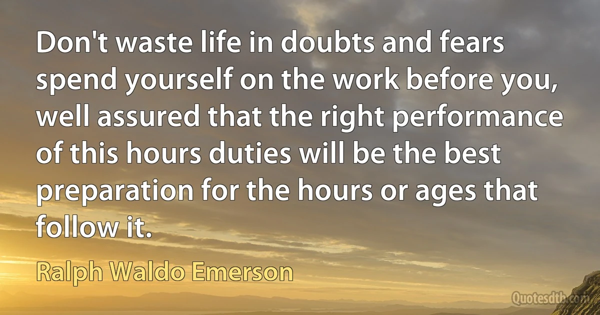 Don't waste life in doubts and fears spend yourself on the work before you, well assured that the right performance of this hours duties will be the best preparation for the hours or ages that follow it. (Ralph Waldo Emerson)